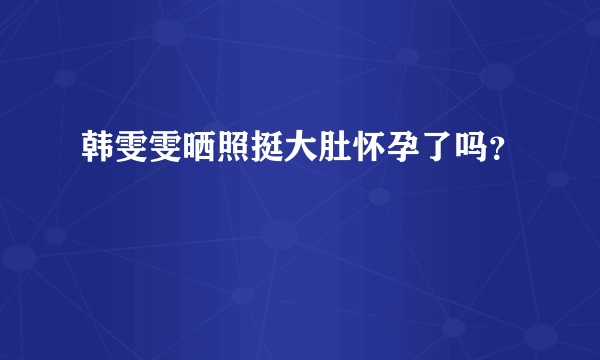 韩雯雯晒照挺大肚怀孕了吗？