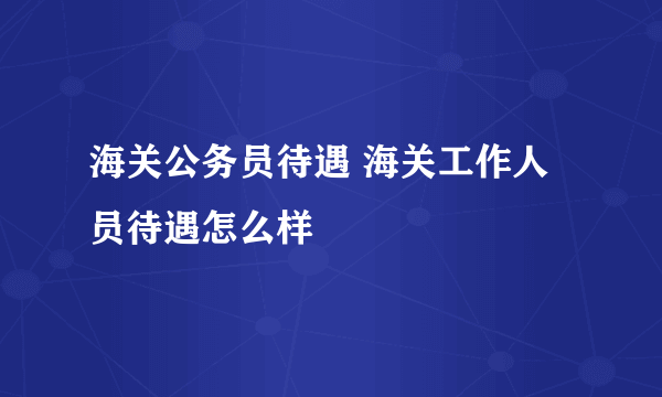 海关公务员待遇 海关工作人员待遇怎么样