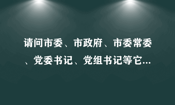 请问市委、市政府、市委常委、党委书记、党组书记等它们的全称是什么？哪个权利大？