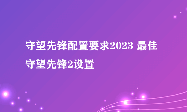 守望先锋配置要求2023 最佳守望先锋2设置