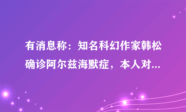 有消息称：知名科幻作家韩松确诊阿尔兹海默症，本人对此作何回应？