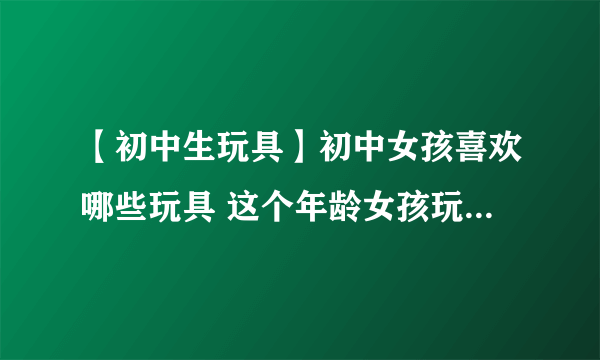 【初中生玩具】初中女孩喜欢哪些玩具 这个年龄女孩玩具送礼攻略