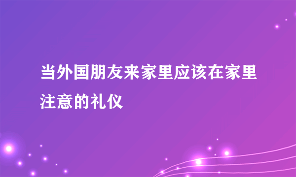 当外国朋友来家里应该在家里注意的礼仪