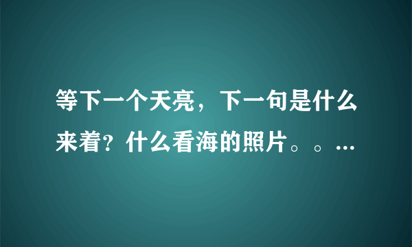 等下一个天亮，下一句是什么来着？什么看海的照片。。。完整句是什么来着？