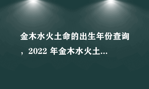 金木水火土命的出生年份查询，2022 年金木水火土五行查询