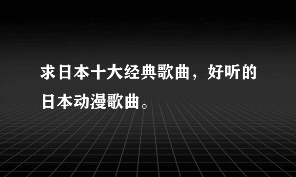 求日本十大经典歌曲，好听的日本动漫歌曲。