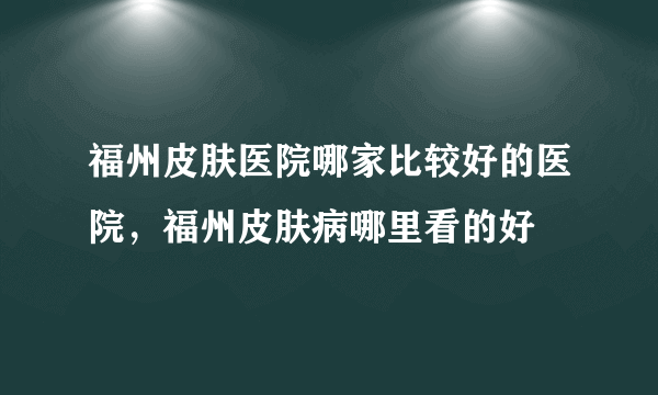 福州皮肤医院哪家比较好的医院，福州皮肤病哪里看的好