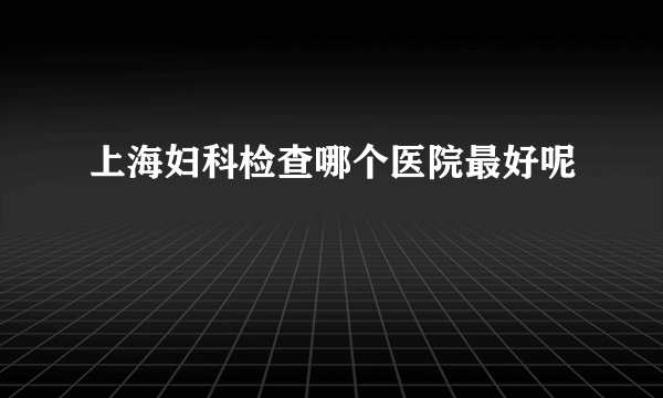 上海妇科检查哪个医院最好呢