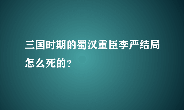 三国时期的蜀汉重臣李严结局怎么死的？