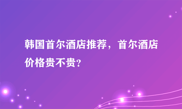 韩国首尔酒店推荐，首尔酒店价格贵不贵？