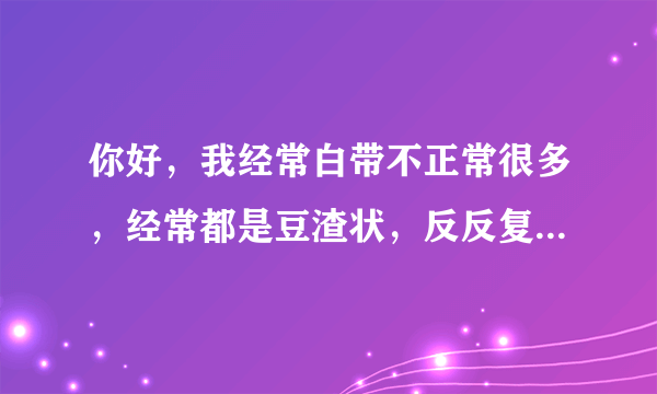 你好，我经常白带不正常很多，经常都是豆渣状，反反复...