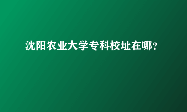 沈阳农业大学专科校址在哪？