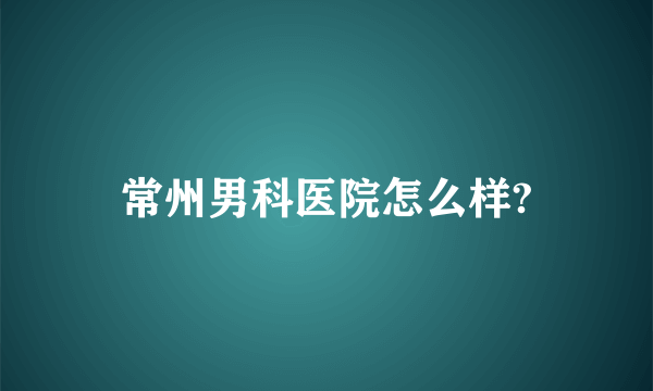 常州男科医院怎么样?