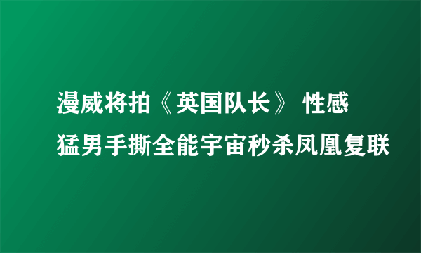 漫威将拍《英国队长》 性感猛男手撕全能宇宙秒杀凤凰复联