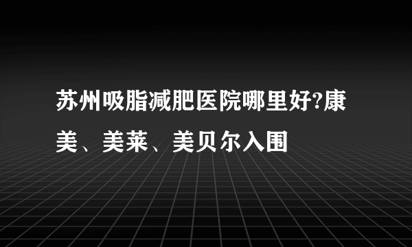 苏州吸脂减肥医院哪里好?康美、美莱、美贝尔入围