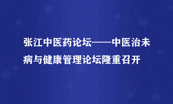 张江中医药论坛——中医治未病与健康管理论坛隆重召开