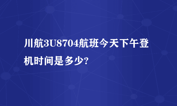 川航3U8704航班今天下午登机时间是多少?