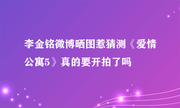 李金铭微博晒图惹猜测《爱情公寓5》真的要开拍了吗