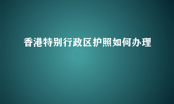 香港特别行政区护照如何办理