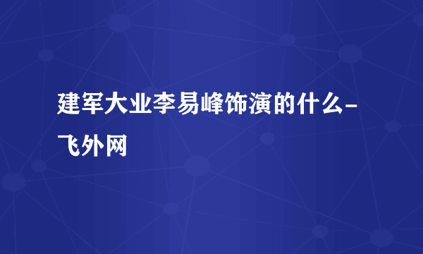 建军大业李易峰饰演的什么- 飞外网