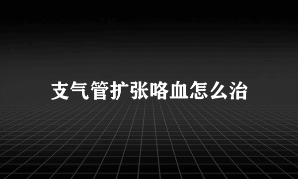 支气管扩张咯血怎么治