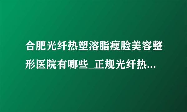 合肥光纤热塑溶脂瘦脸美容整形医院有哪些_正规光纤热塑溶脂瘦脸医疗整形医院哪里好【附价格】