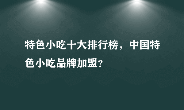 特色小吃十大排行榜，中国特色小吃品牌加盟？