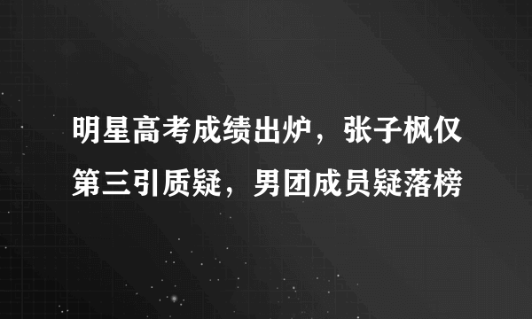 明星高考成绩出炉，张子枫仅第三引质疑，男团成员疑落榜