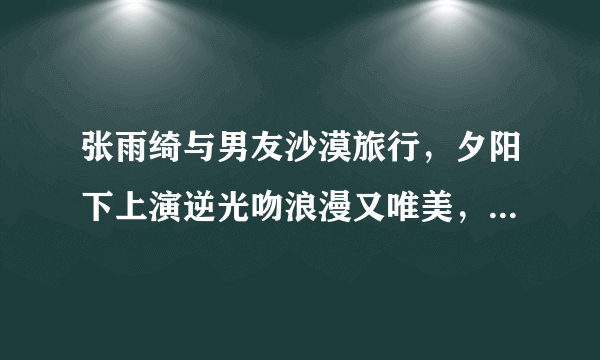 张雨绮与男友沙漠旅行，夕阳下上演逆光吻浪漫又唯美，你看好这对姐弟恋吗？