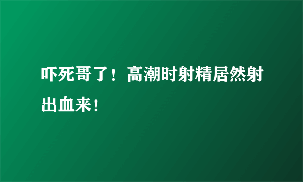 吓死哥了！高潮时射精居然射出血来！