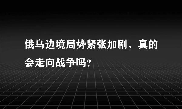 俄乌边境局势紧张加剧，真的会走向战争吗？