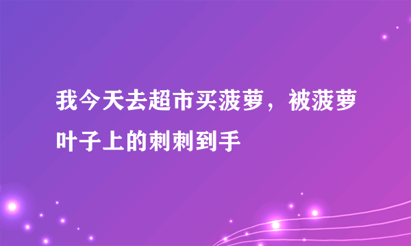 我今天去超市买菠萝，被菠萝叶子上的刺刺到手