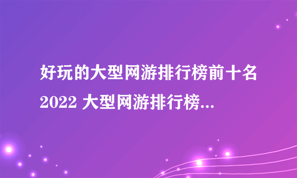 好玩的大型网游排行榜前十名2022 大型网游排行榜前十名网络游戏