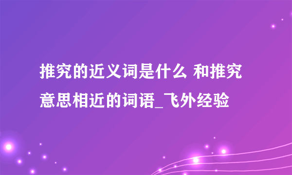 推究的近义词是什么 和推究意思相近的词语_飞外经验