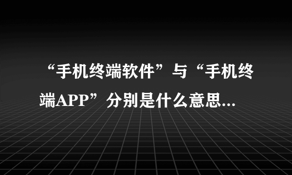 “手机终端软件”与“手机终端APP”分别是什么意思，他们与手机软件的区别是什么？