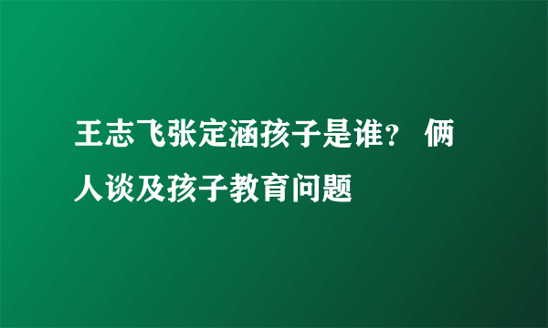 王志飞张定涵孩子是谁？ 俩人谈及孩子教育问题