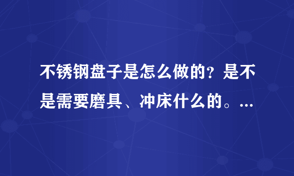 不锈钢盘子是怎么做的？是不是需要磨具、冲床什么的。要详细点的。跪求？