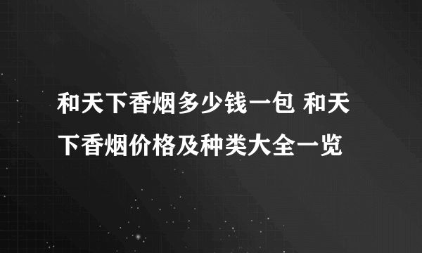 和天下香烟多少钱一包 和天下香烟价格及种类大全一览