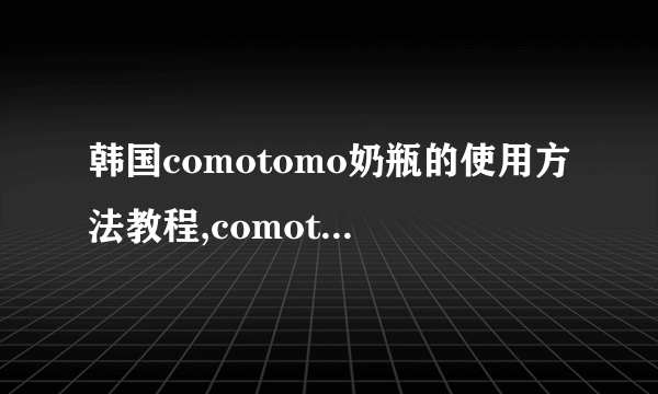 韩国comotomo奶瓶的使用方法教程,comotomo奶瓶使用方法