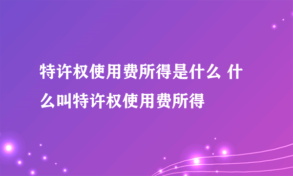 特许权使用费所得是什么 什么叫特许权使用费所得