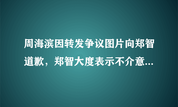 周海滨因转发争议图片向郑智道歉，郑智大度表示不介意，对此你怎么看？