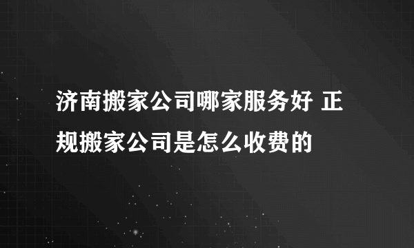 济南搬家公司哪家服务好 正规搬家公司是怎么收费的