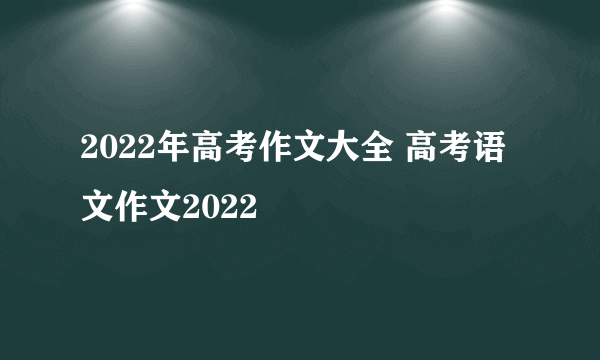 2022年高考作文大全 高考语文作文2022