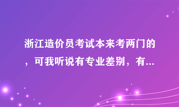 浙江造价员考试本来考两门的，可我听说有专业差别，有些只要考一门就好了，请问有这回事吗？请说明。谢了