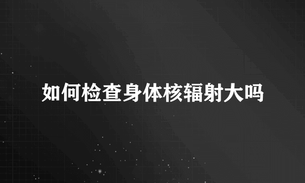 如何检查身体核辐射大吗