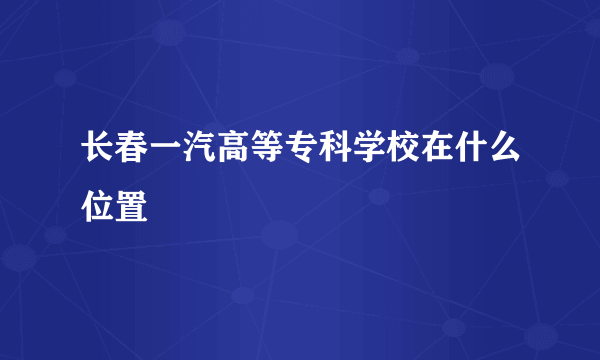 长春一汽高等专科学校在什么位置