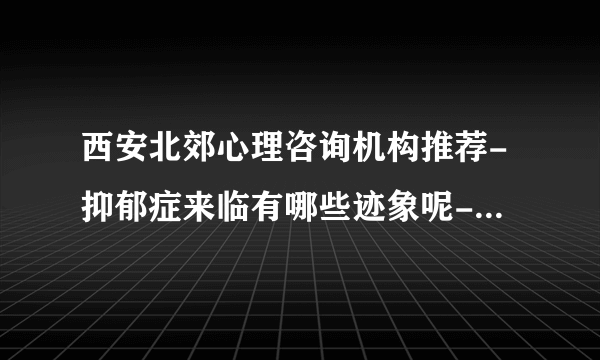 西安北郊心理咨询机构推荐-抑郁症来临有哪些迹象呢-[西安抑郁症医院哪家好]