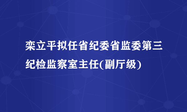 栾立平拟任省纪委省监委第三纪检监察室主任(副厅级)