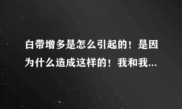 白带增多是怎么引起的！是因为什么造成这样的！我和我对象性生活的时候，阴道里面有很多的白带！请问这跟什么