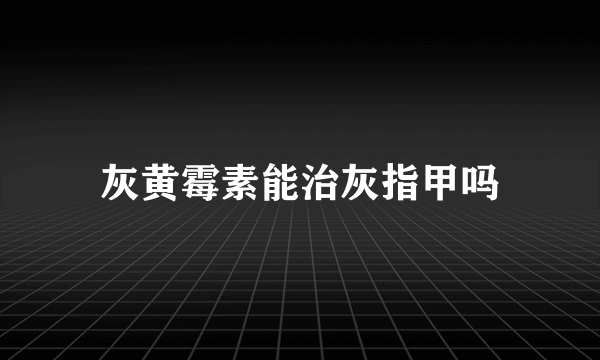 灰黄霉素能治灰指甲吗